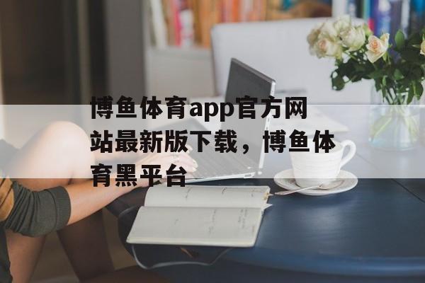 博鱼体育app官方网站最新版下载，博鱼体育黑平台