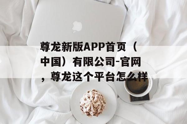 尊龙新版APP首页（中国）有限公司-官网，尊龙这个平台怎么样